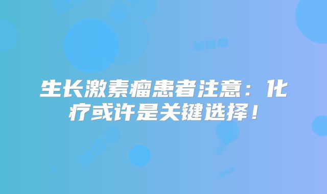 生长激素瘤患者注意：化疗或许是关键选择！