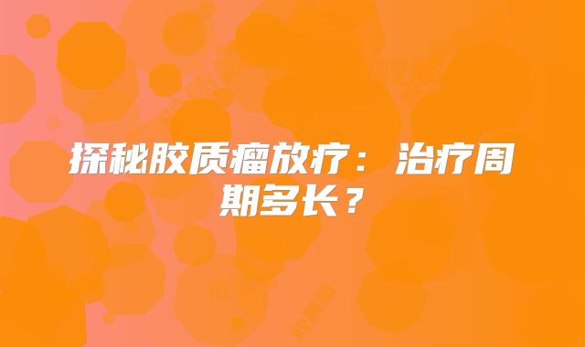 探秘胶质瘤放疗：治疗周期多长？