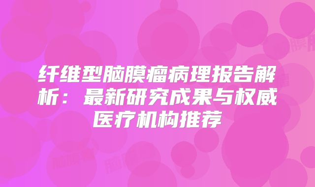 纤维型脑膜瘤病理报告解析：最新研究成果与权威医疗机构推荐