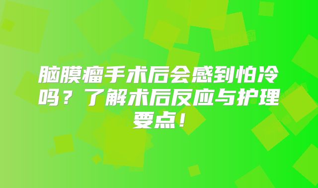 脑膜瘤手术后会感到怕冷吗？了解术后反应与护理要点！