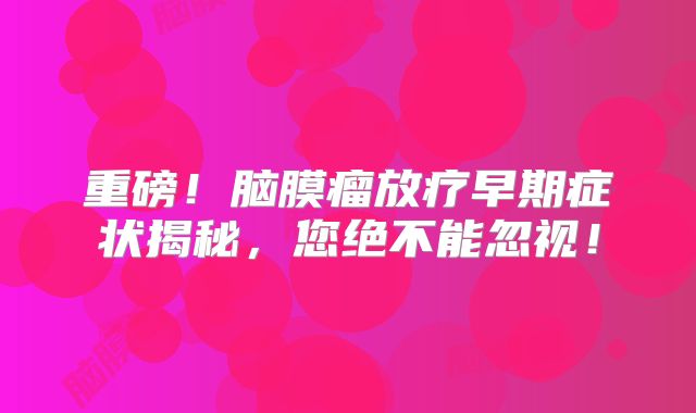 重磅！脑膜瘤放疗早期症状揭秘，您绝不能忽视！