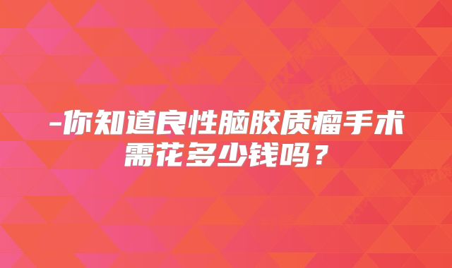 -你知道良性脑胶质瘤手术需花多少钱吗？
