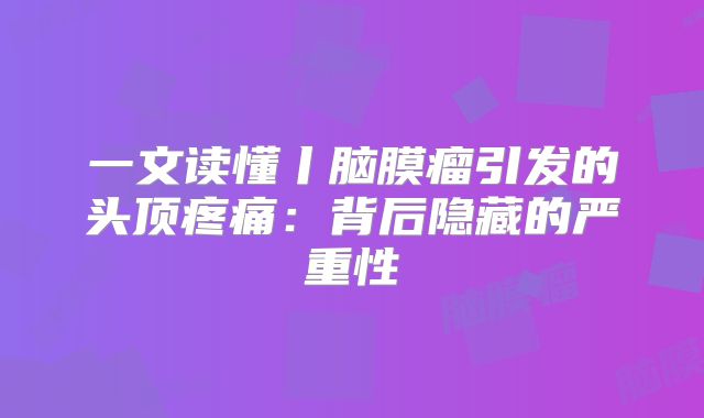 一文读懂丨脑膜瘤引发的头顶疼痛：背后隐藏的严重性