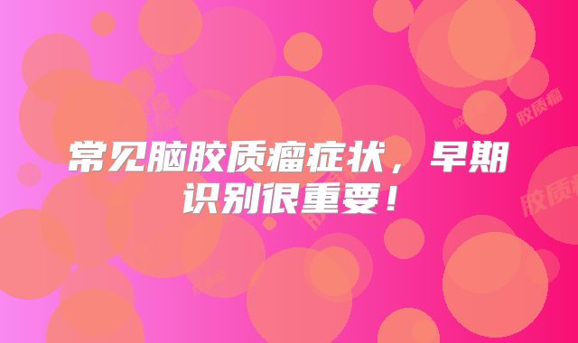 常见脑胶质瘤症状，早期识别很重要！