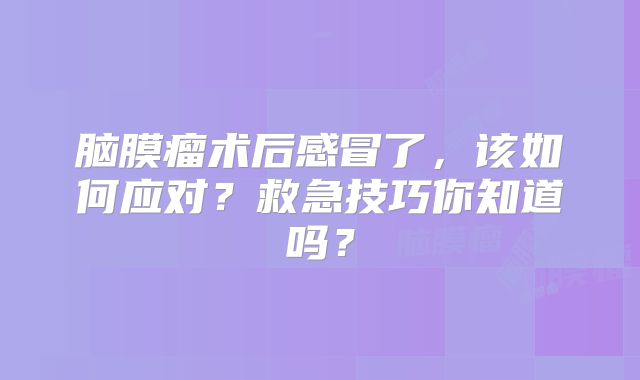 脑膜瘤术后感冒了，该如何应对？救急技巧你知道吗？