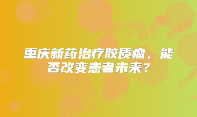 重庆新药治疗胶质瘤，能否改变患者未来？