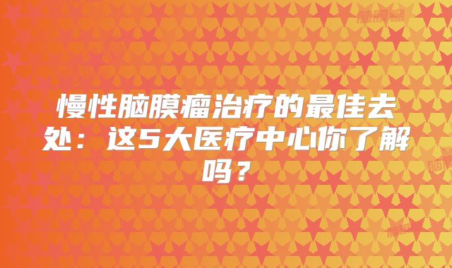 慢性脑膜瘤治疗的最佳去处：这5大医疗中心你了解吗？