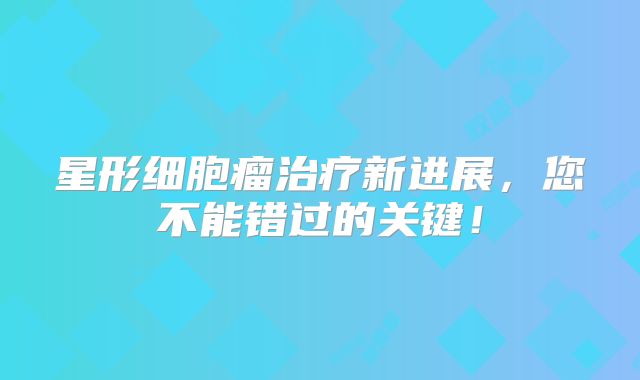 星形细胞瘤治疗新进展，您不能错过的关键！