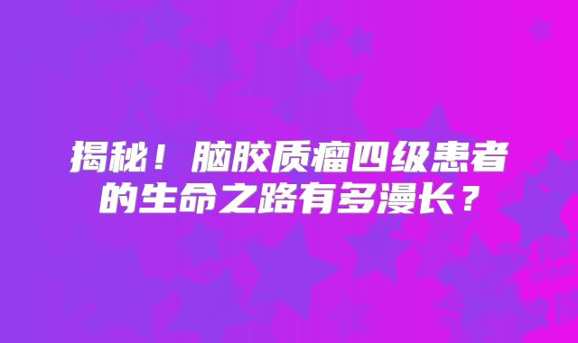 揭秘！脑胶质瘤四级患者的生命之路有多漫长？