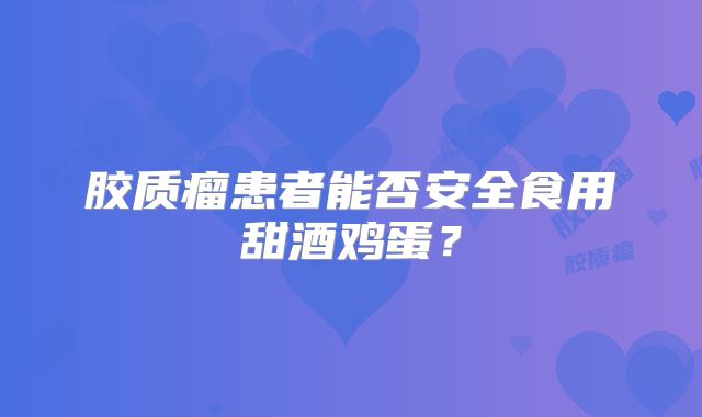 胶质瘤患者能否安全食用甜酒鸡蛋？