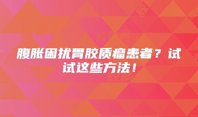 腹胀困扰胃胶质瘤患者？试试这些方法！