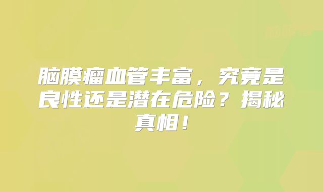 脑膜瘤血管丰富，究竟是良性还是潜在危险？揭秘真相！