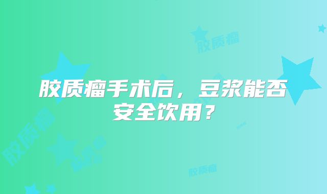 胶质瘤手术后，豆浆能否安全饮用？