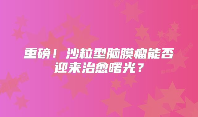 重磅！沙粒型脑膜瘤能否迎来治愈曙光？