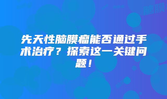 先天性脑膜瘤能否通过手术治疗？探索这一关键问题！