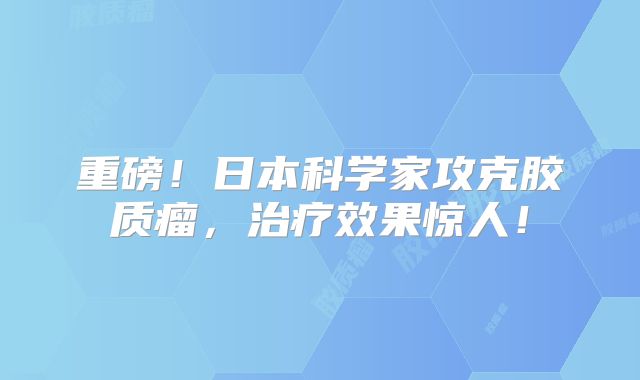 重磅！日本科学家攻克胶质瘤，治疗效果惊人！