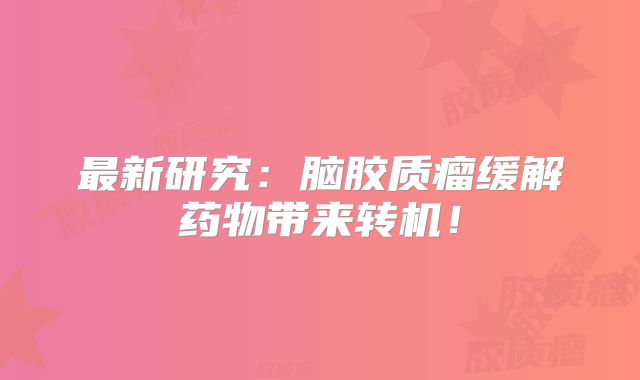 最新研究：脑胶质瘤缓解药物带来转机！
