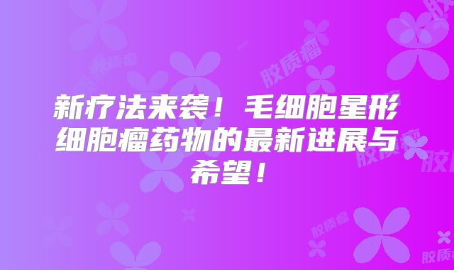 新疗法来袭！毛细胞星形细胞瘤药物的最新进展与希望！