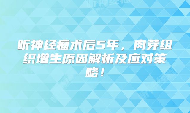 听神经瘤术后5年，肉芽组织增生原因解析及应对策略！