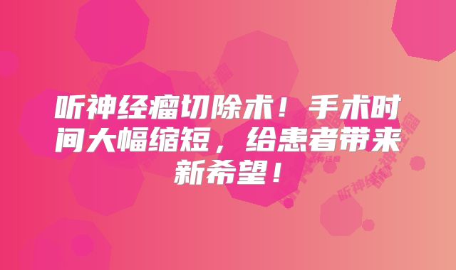 听神经瘤切除术！手术时间大幅缩短，给患者带来新希望！