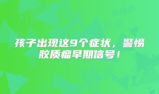 孩子出现这9个症状，警惕胶质瘤早期信号！
