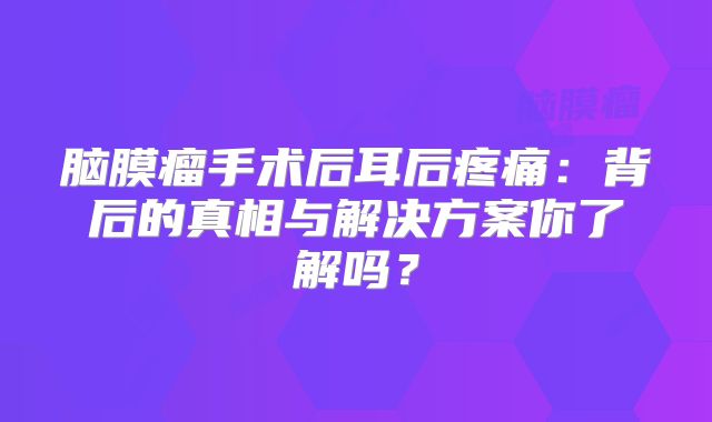 脑膜瘤手术后耳后疼痛：背后的真相与解决方案你了解吗？