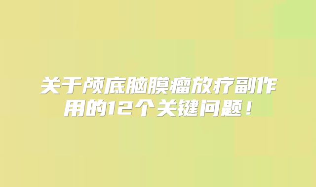 关于颅底脑膜瘤放疗副作用的12个关键问题！