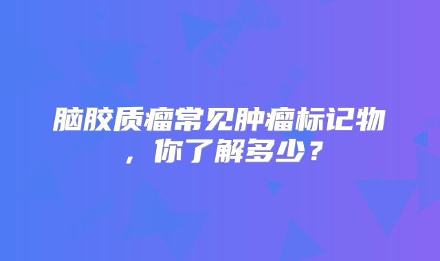 脑胶质瘤常见肿瘤标记物，你了解多少？