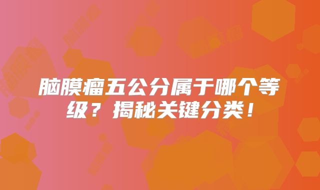 脑膜瘤五公分属于哪个等级？揭秘关键分类！