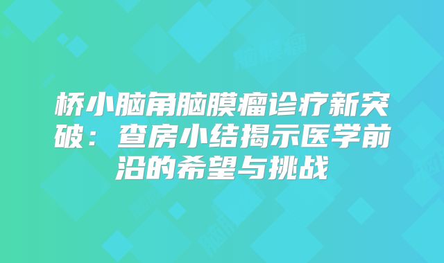 桥小脑角脑膜瘤诊疗新突破：查房小结揭示医学前沿的希望与挑战