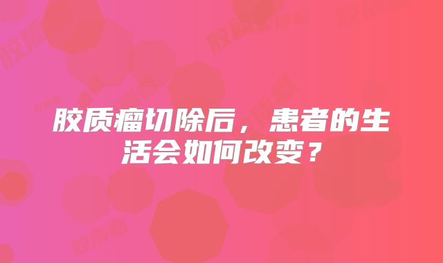 胶质瘤切除后，患者的生活会如何改变？