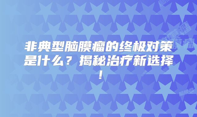 非典型脑膜瘤的终极对策是什么？揭秘治疗新选择！