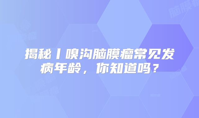 揭秘丨嗅沟脑膜瘤常见发病年龄，你知道吗？