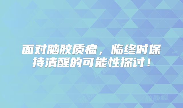 面对脑胶质瘤，临终时保持清醒的可能性探讨！