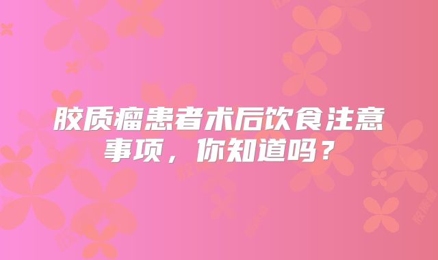 胶质瘤患者术后饮食注意事项，你知道吗？