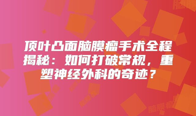 顶叶凸面脑膜瘤手术全程揭秘：如何打破常规，重塑神经外科的奇迹？