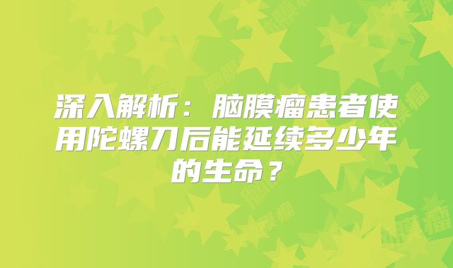 深入解析：脑膜瘤患者使用陀螺刀后能延续多少年的生命？
