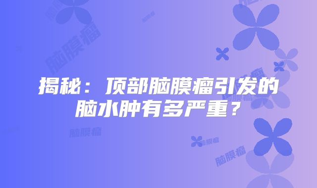 揭秘：顶部脑膜瘤引发的脑水肿有多严重？