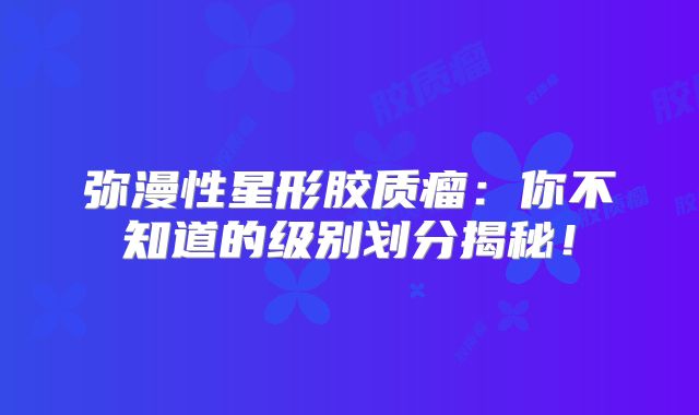 弥漫性星形胶质瘤：你不知道的级别划分揭秘！