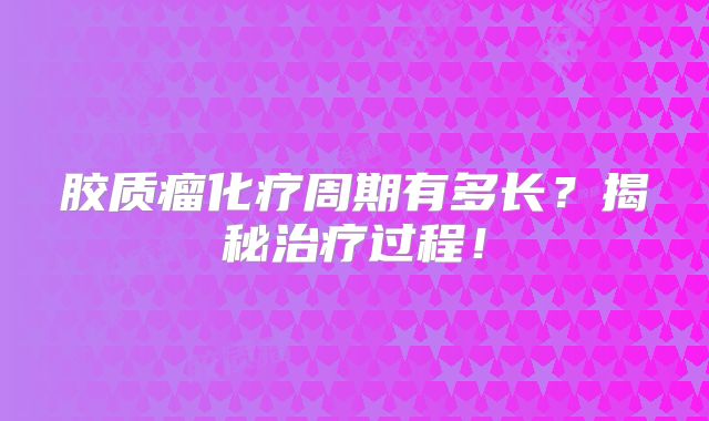 胶质瘤化疗周期有多长？揭秘治疗过程！