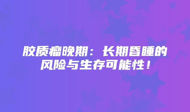胶质瘤晚期：长期昏睡的风险与生存可能性！