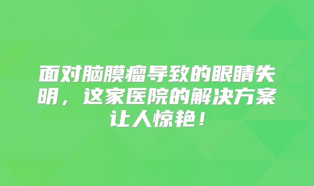 面对脑膜瘤导致的眼睛失明，这家医院的解决方案让人惊艳！