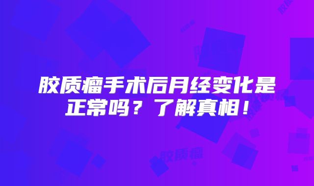胶质瘤手术后月经变化是正常吗？了解真相！