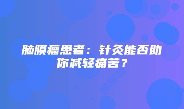 脑膜瘤患者：针灸能否助你减轻痛苦？