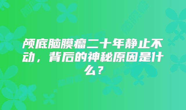 颅底脑膜瘤二十年静止不动，背后的神秘原因是什么？