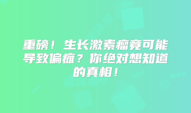 重磅！生长激素瘤竟可能导致偏瘫？你绝对想知道的真相！