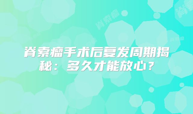 脊索瘤手术后复发周期揭秘：多久才能放心？