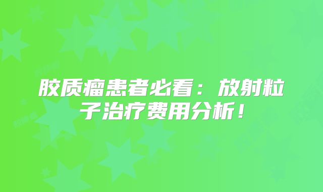 胶质瘤患者必看：放射粒子治疗费用分析！