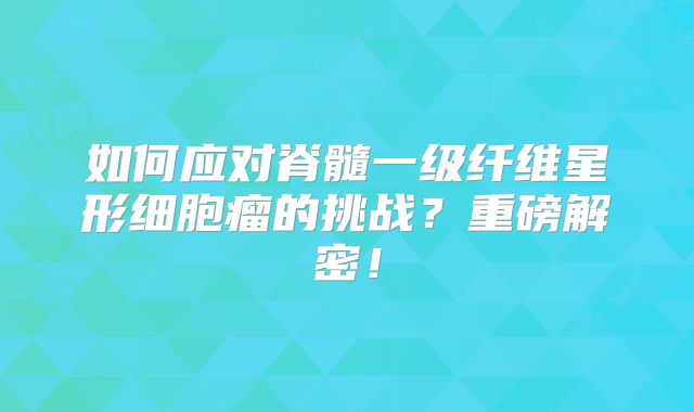 如何应对脊髓一级纤维星形细胞瘤的挑战？重磅解密！