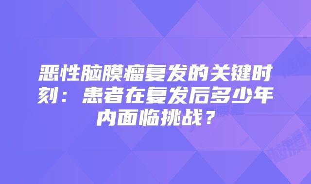 恶性脑膜瘤复发的关键时刻：患者在复发后多少年内面临挑战？
